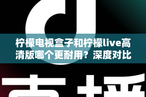 柠檬电视盒子和柠檬live高清版哪个更耐用?深度对比评测助你选出更耐用的家庭影音设备 柠檬电视盒子和柠檬live高清版哪个更耐用?深度对比评测助你选出更耐用的家庭影音设备