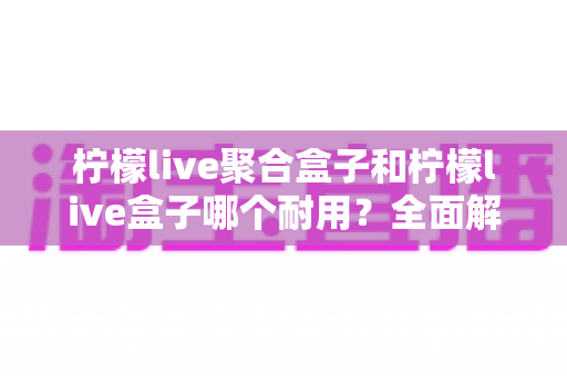 柠檬live聚合盒子和柠檬live盒子哪个耐用？全面解析两款设备的使用寿命与选购指南