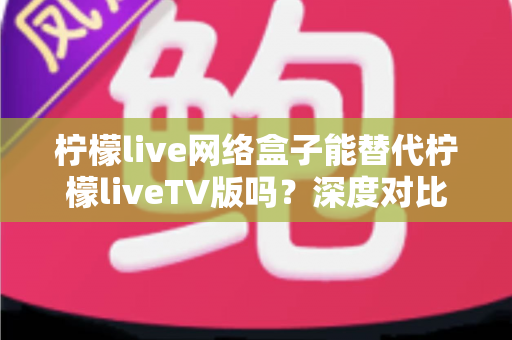 柠檬live网络盒子能替代柠檬liveTV版吗？深度对比分析与实用选择指南