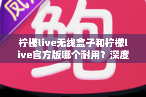 柠檬live无线盒子和柠檬live官方版哪个耐用?深度对比评测与选购避坑指南 柠檬live无线盒子和柠檬live官方版哪个耐用?深度对比评测与选购避坑指南