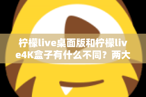 柠檬live桌面版和柠檬live4K盒子有什么不同？两大热门观看方式全维度对比与选购指南