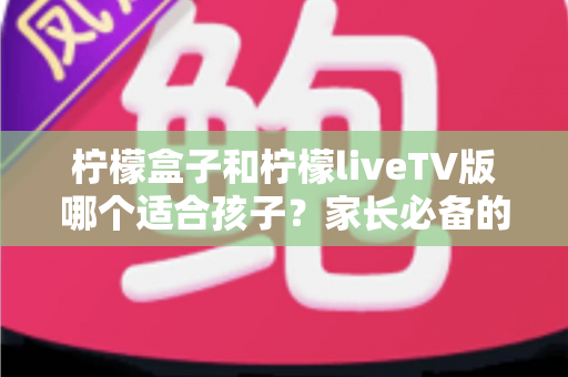 柠檬盒子和柠檬liveTV版哪个适合孩子?家长必备的全方位对比与选购指南 柠檬盒子和柠檬liveTV版哪个适合孩子?家长必备的全方位对比与选购指南
