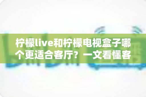 柠檬live和柠檬电视盒子哪个更适合客厅？一文看懂客厅观影最佳选择方案