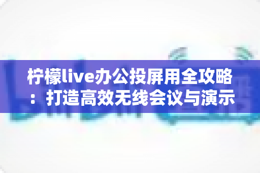 柠檬live办公投屏用全攻略：打造高效无线会议与演示体验的实用指南