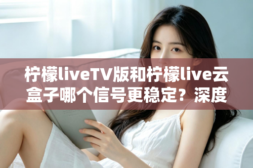 柠檬liveTV版和柠檬live云盒子哪个信号更稳定？深度对比分析与实用选购指南