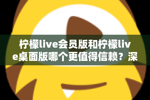 柠檬live会员版和柠檬live桌面版哪个更值得信赖？深度对比分析与选购指南