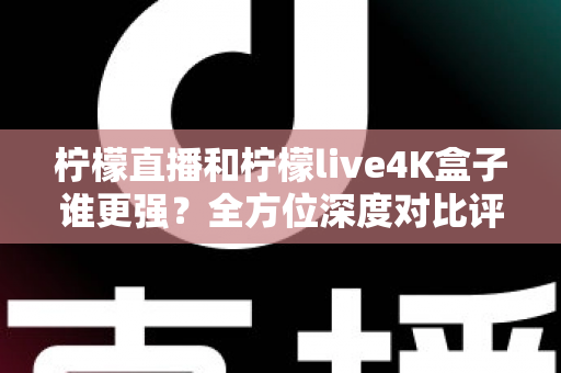 柠檬直播和柠檬live4K盒子谁更强？全方位深度对比评测，帮你选对大屏观影方案