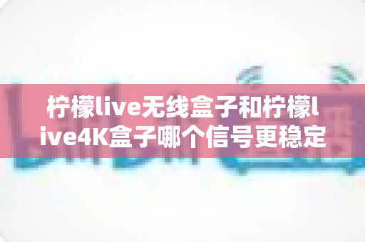柠檬live无线盒子和柠檬live4K盒子哪个信号更稳定？深度测评与选购指南全面解析