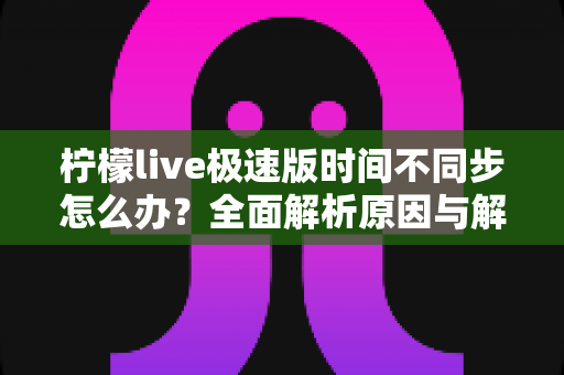 柠檬live极速版时间不同步怎么办？全面解析原因与解决方法，轻松恢复正常使用