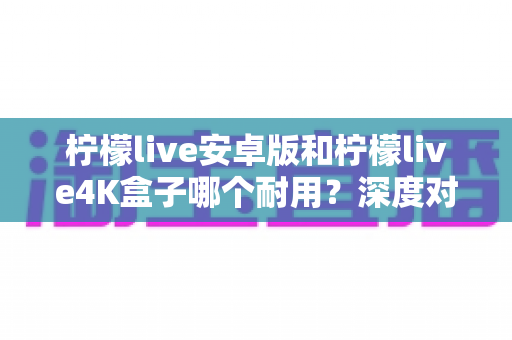 柠檬live安卓版和柠檬live4K盒子哪个耐用？深度对比分析与选购全攻略