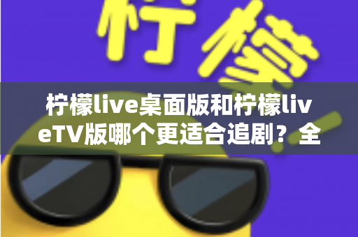 柠檬live桌面版和柠檬liveTV版哪个更适合追剧?全面对比帮你找到最佳选择 柠檬live桌面版和柠檬liveTV版哪个更适合追剧?全面对比帮你找到最佳选择
