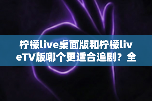柠檬live桌面版和柠檬liveTV版哪个更适合追剧？全面对比帮你找到最佳选择