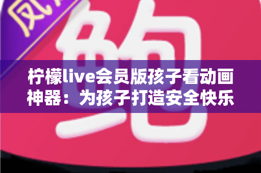 柠檬live会员版孩子看动画神器：为孩子打造安全快乐的动画世界的完整指南