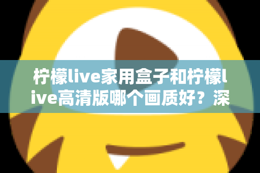 柠檬live家用盒子和柠檬live高清版哪个画质好？深度画质对比与选购优化全指南