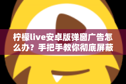 柠檬live安卓版弹窗广告怎么办？手把手教你彻底屏蔽弹窗广告的完整攻略
