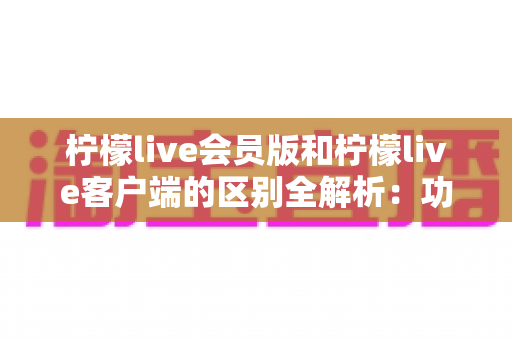 柠檬live会员版和柠檬live客户端的区别全解析：功能、价格与使用体验一网打尽