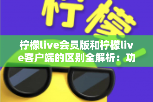 柠檬live会员版和柠檬live客户端的区别全解析：功能、价格与使用体验一网打尽