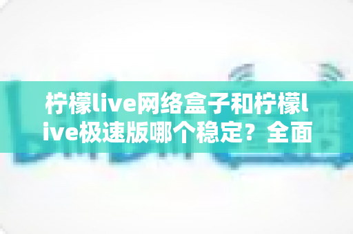 柠檬live网络盒子和柠檬live极速版哪个稳定？全面对比分析与选购指南