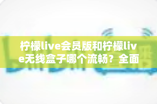柠檬live会员版和柠檬live无线盒子哪个流畅？全面深度对比评测，帮你找到最顺滑的观影体验方案