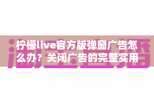 柠檬live官方版弹窗广告怎么办？关闭广告的完整实用攻略与安全避坑指南