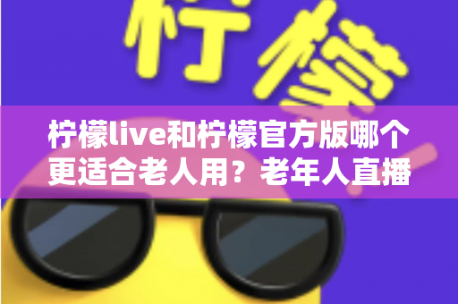 柠檬live和柠檬官方版哪个更适合老人用?老年人直播软件选择全攻略 柠檬live和柠檬官方版哪个更适合老人用?老年人直播软件选择全攻略