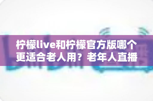 柠檬live和柠檬官方版哪个更适合老人用?老年人直播软件选择全攻略 柠檬live和柠檬官方版哪个更适合老人用?老年人直播软件选择全攻略