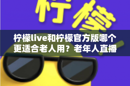 柠檬live和柠檬官方版哪个更适合老人用？老年人直播软件选择全攻略