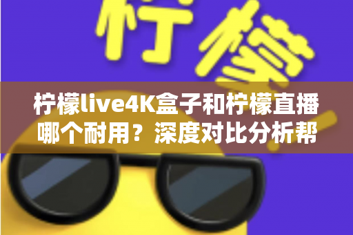 柠檬live4K盒子和柠檬直播哪个耐用？深度对比分析帮你选对不后悔