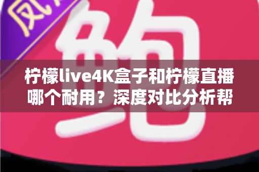 柠檬live4K盒子和柠檬直播哪个耐用？深度对比分析帮你选对不后悔