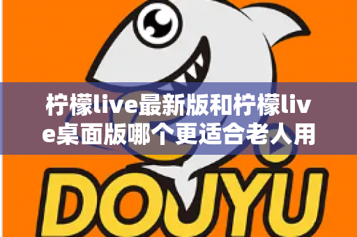 柠檬live最新版和柠檬live桌面版哪个更适合老人用?全方位对比分析与贴心选择指南 柠檬live最新版和柠檬live桌面版哪个更适合老人用?全方位对比分析与贴心选择指南