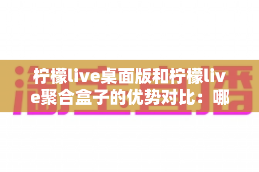 柠檬live桌面版和柠檬live聚合盒子的优势对比：哪款直播工具更适合你？