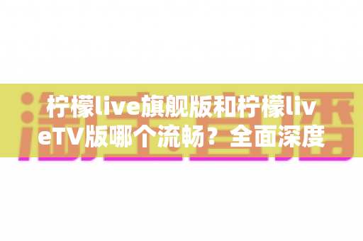 柠檬live旗舰版和柠檬liveTV版哪个流畅？全面深度对比分析，帮你找到最佳选择