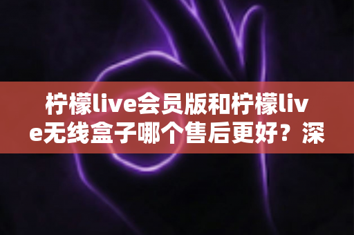 柠檬live会员版和柠檬live无线盒子哪个售后更好？深度对比解析助你安心选购