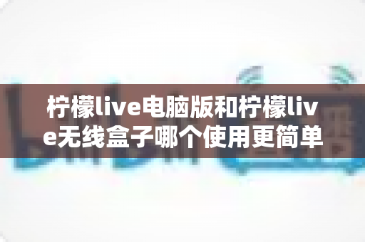 柠檬live电脑版和柠檬live无线盒子哪个使用更简单？全方位对比解析，帮你轻松选对设备
