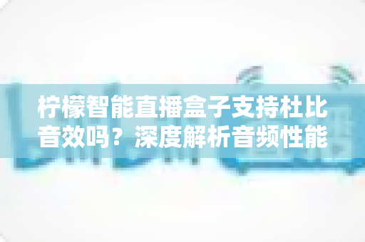 柠檬智能直播盒子支持杜比音效吗?深度解析音频性能与家庭影院搭建全指南 柠檬智能直播盒子支持杜比音效吗?深度解析音频性能与家庭影院搭建全指南
