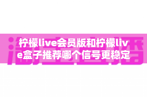 柠檬live会员版和柠檬live盒子推荐哪个信号更稳定?全面对比分析与选购指南 柠檬live会员版和柠檬live盒子推荐哪个信号更稳定?全面对比分析与选购指南