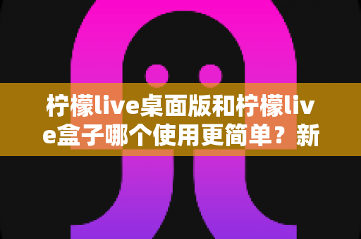 柠檬live桌面版和柠檬live盒子哪个使用更简单？新手友好度全方位对比评测指南