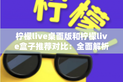 柠檬live桌面版和柠檬live盒子推荐对比：全面解析助你选出最适合的版本
