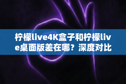 柠檬live4K盒子和柠檬live桌面版差在哪？深度对比分析，帮你找到最适合自己的观看方案