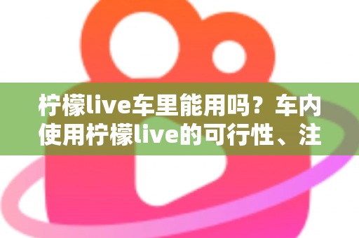 柠檬live车里能用吗?车内使用柠檬live的可行性、注意事项与实用技巧全解析 柠檬live车里能用吗?车内使用柠檬live的可行性、注意事项与实用技巧全解析