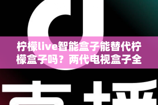 柠檬live智能盒子能替代柠檬盒子吗？两代电视盒子全面对比与选购指南