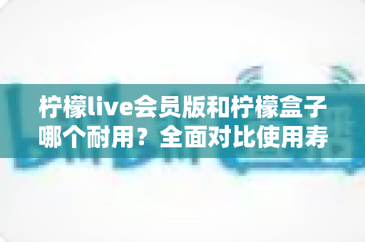 柠檬live会员版和柠檬盒子哪个耐用？全面对比使用寿命与选购指南（2025深度解析）