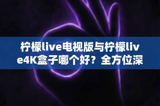 柠檬live电视版与柠檬live4K盒子哪个好？全方位深度对比测评帮你选对不选贵
