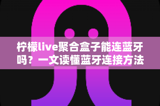 柠檬live聚合盒子能连蓝牙吗？一文读懂蓝牙连接方法、技巧与常见问题全解析