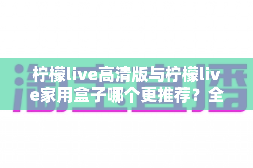 柠檬live高清版与柠檬live家用盒子哪个更推荐？全面对比测评帮你轻松做决定