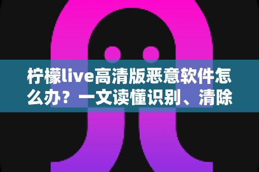 柠檬live高清版恶意软件怎么办？一文读懂识别、清除与防护全攻略
