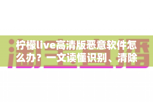 柠檬live高清版恶意软件怎么办？一文读懂识别、清除与防护全攻略
