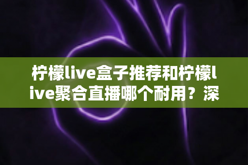 柠檬live盒子推荐和柠檬live聚合直播哪个耐用?深度对比分析帮你选对不踩坑 柠檬live盒子推荐和柠檬live聚合直播哪个耐用?深度对比分析帮你选对不踩坑