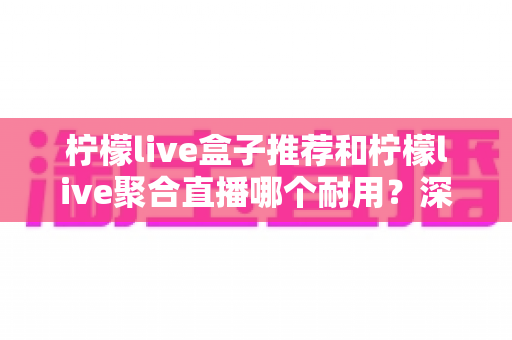 柠檬live盒子推荐和柠檬live聚合直播哪个耐用？深度对比分析帮你选对不踩坑
