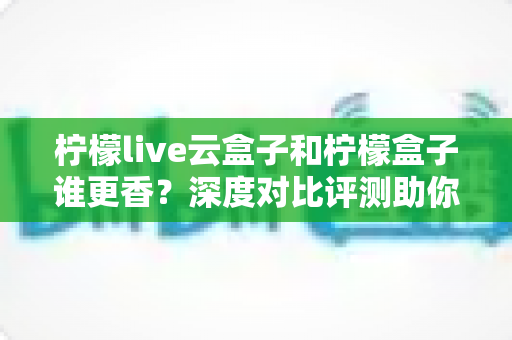 柠檬live云盒子和柠檬盒子谁更香？深度对比评测助你一次选对不踩坑